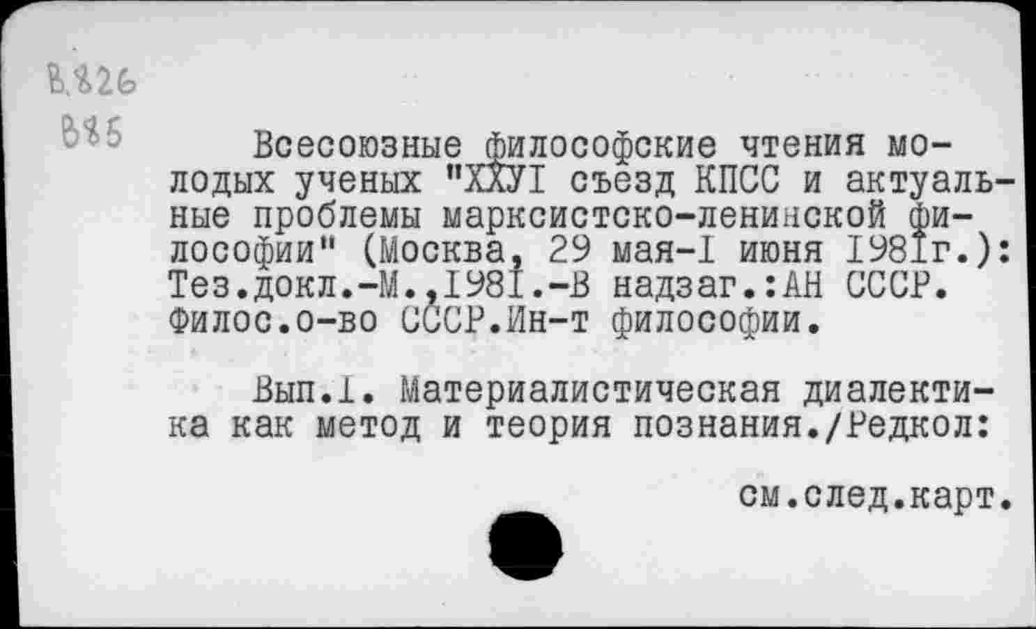 ﻿
Всесоюзные философские чтения молодых ученых "ХХУ1 съезд КПСС и актуальные проблемы марксистско-ленинской философии" (Москва, 29 мая-1 июня 1981г.): Тез.докл.-М.,1981.-В надзаг.:АН СССР. Филос.о-во СССР.Ин-т философии.
Вып.1. Материалистическая диалектика как метод и теория познания./Редкол:
см.след.карт